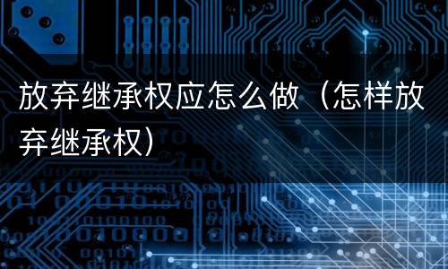 放弃继承权应怎么做（怎样放弃继承权）