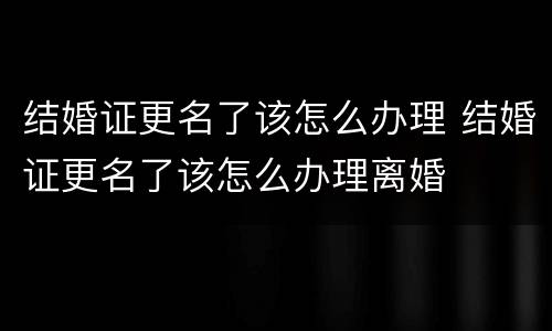 结婚证更名了该怎么办理 结婚证更名了该怎么办理离婚
