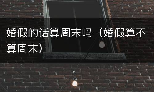 婚假的话算周末吗（婚假算不算周末）