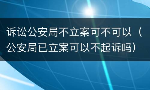 诉讼公安局不立案可不可以（公安局已立案可以不起诉吗）