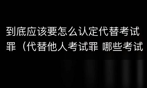 到底应该要怎么认定代替考试罪（代替他人考试罪 哪些考试）