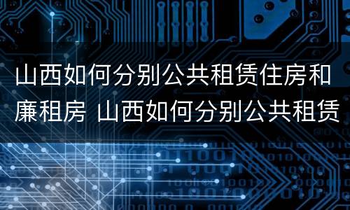 山西如何分别公共租赁住房和廉租房 山西如何分别公共租赁住房和廉租房呢