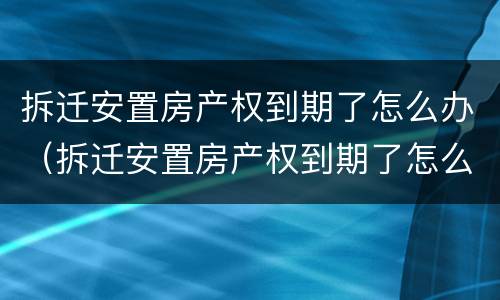 拆迁安置房产权到期了怎么办（拆迁安置房产权到期了怎么办理）