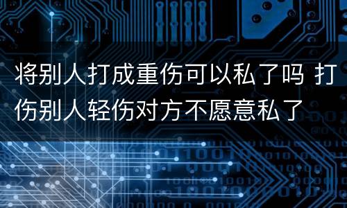 将别人打成重伤可以私了吗 打伤别人轻伤对方不愿意私了