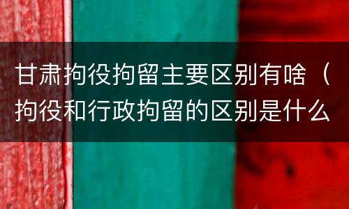 甘肃拘役拘留主要区别有啥（拘役和行政拘留的区别是什么）