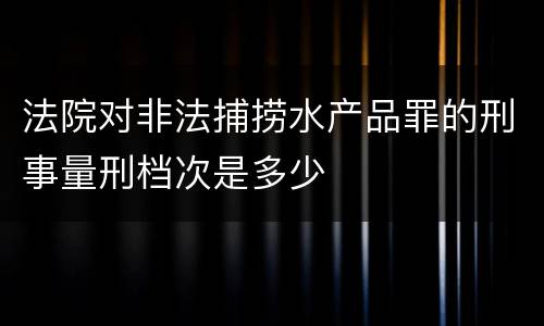 法院对非法捕捞水产品罪的刑事量刑档次是多少