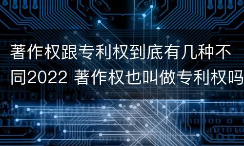 著作权跟专利权到底有几种不同2022 著作权也叫做专利权吗