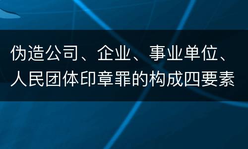 伪造公司、企业、事业单位、人民团体印章罪的构成四要素有哪些