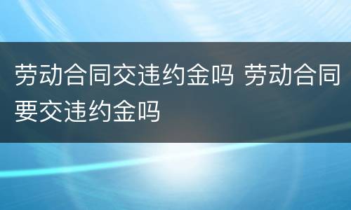 劳动合同交违约金吗 劳动合同要交违约金吗