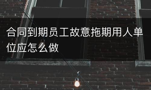合同到期员工故意拖期用人单位应怎么做