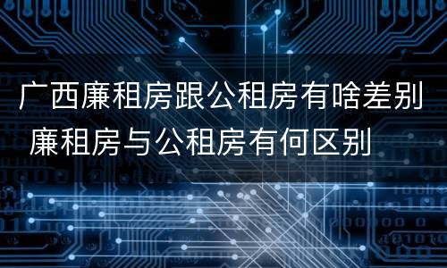 广西廉租房跟公租房有啥差别 廉租房与公租房有何区别
