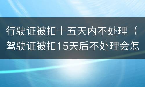 行驶证被扣十五天内不处理（驾驶证被扣15天后不处理会怎么样?）