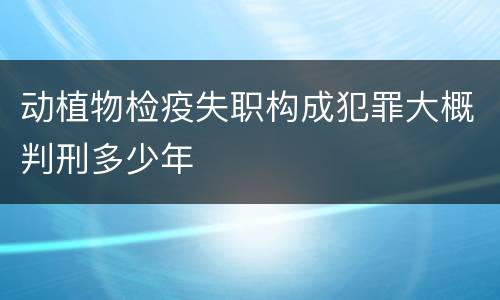 动植物检疫失职构成犯罪大概判刑多少年