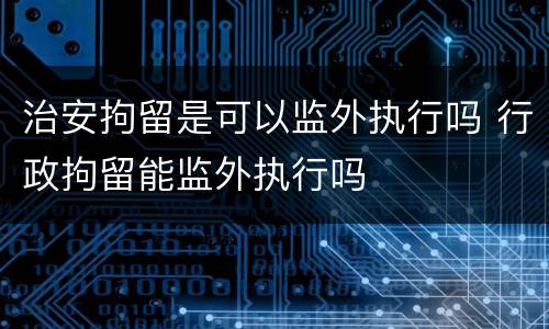 治安拘留是可以监外执行吗 行政拘留能监外执行吗