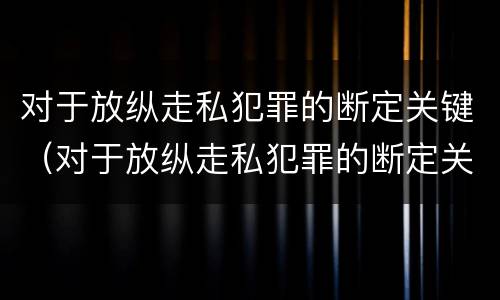 对于放纵走私犯罪的断定关键（对于放纵走私犯罪的断定关键是）