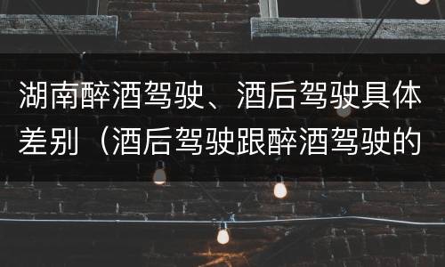 湖南醉酒驾驶、酒后驾驶具体差别（酒后驾驶跟醉酒驾驶的区别）