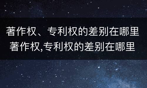 著作权、专利权的差别在哪里 著作权,专利权的差别在哪里