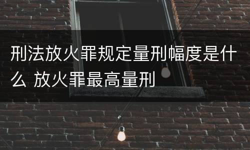 刑法放火罪规定量刑幅度是什么 放火罪最高量刑