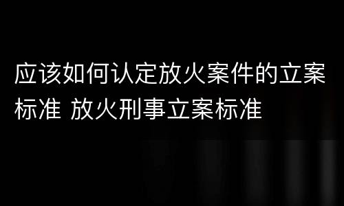 应该如何认定放火案件的立案标准 放火刑事立案标准