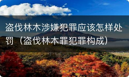 盗伐林木涉嫌犯罪应该怎样处罚（盗伐林木罪犯罪构成）