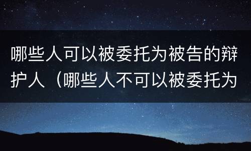 哪些人可以被委托为被告的辩护人（哪些人不可以被委托为辩护人）