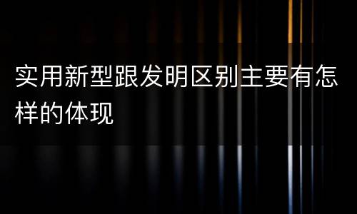 实用新型跟发明区别主要有怎样的体现