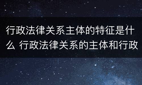 行政法律关系主体的特征是什么 行政法律关系的主体和行政主体