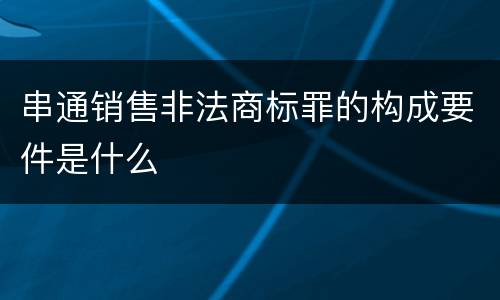 串通销售非法商标罪的构成要件是什么