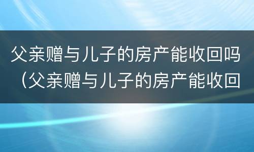 父亲赠与儿子的房产能收回吗（父亲赠与儿子的房产能收回吗知乎）