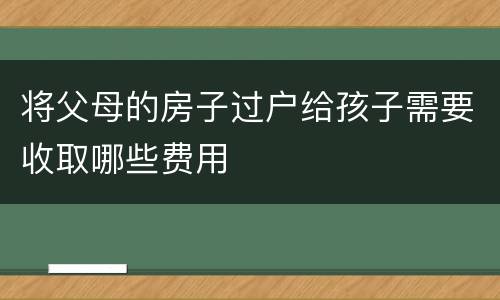 将父母的房子过户给孩子需要收取哪些费用