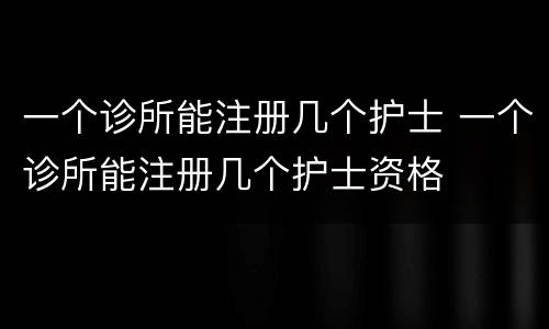 一个诊所能注册几个护士 一个诊所能注册几个护士资格