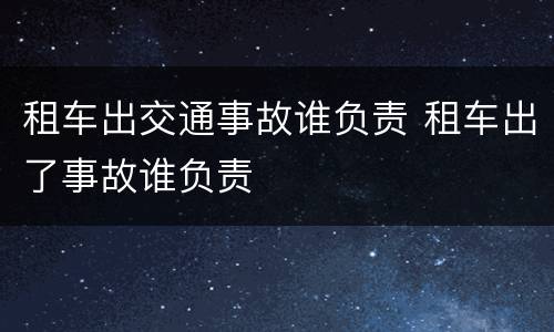 租车出交通事故谁负责 租车出了事故谁负责