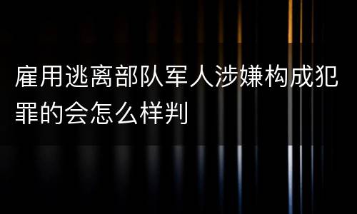 雇用逃离部队军人涉嫌构成犯罪的会怎么样判