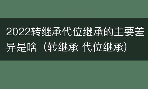 2022转继承代位继承的主要差异是啥（转继承 代位继承）