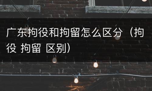 广东拘役和拘留怎么区分（拘役 拘留 区别）