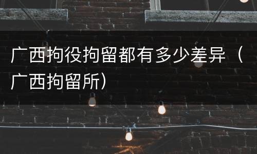广西拘役拘留都有多少差异（广西拘留所）