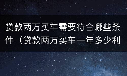 贷款两万买车需要符合哪些条件（贷款两万买车一年多少利息,月供多少?）