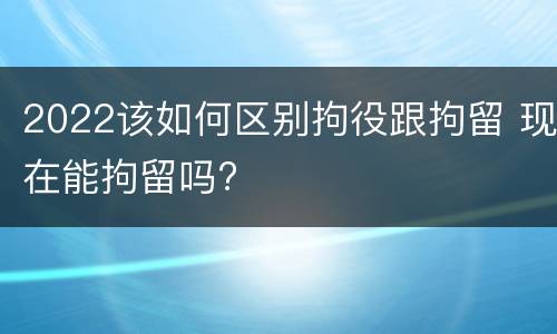 2022该如何区别拘役跟拘留 现在能拘留吗?