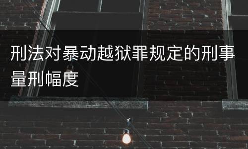 刑法对暴动越狱罪规定的刑事量刑幅度