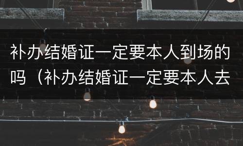 补办结婚证一定要本人到场的吗（补办结婚证一定要本人去吗）