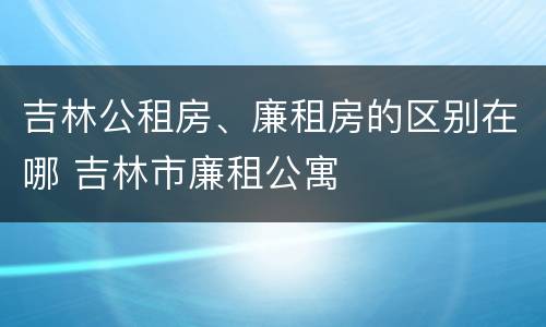 吉林公租房、廉租房的区别在哪 吉林市廉租公寓