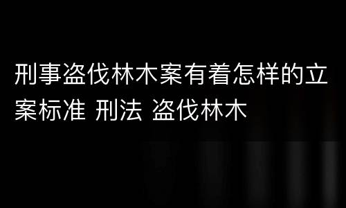 刑事盗伐林木案有着怎样的立案标准 刑法 盗伐林木