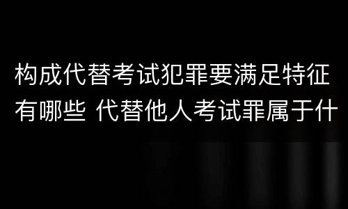 构成代替考试犯罪要满足特征有哪些 代替他人考试罪属于什么类犯罪