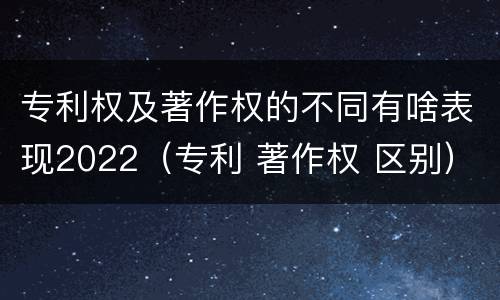 专利权及著作权的不同有啥表现2022（专利 著作权 区别）