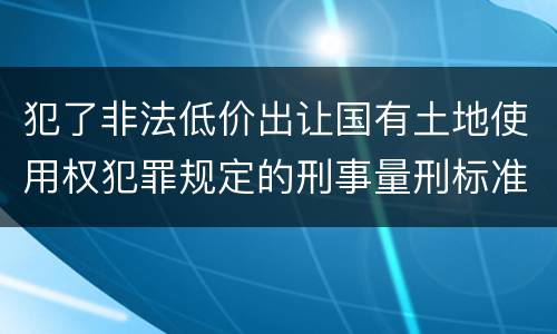 犯了非法低价出让国有土地使用权犯罪规定的刑事量刑标准是什么样的
