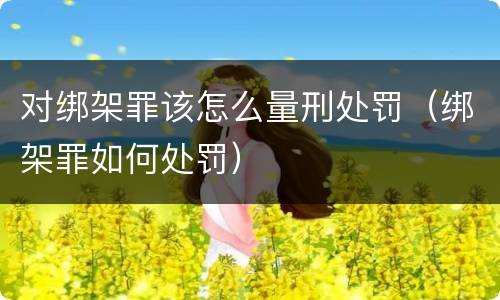 对绑架罪该怎么量刑处罚（绑架罪如何处罚）