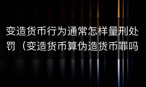 变造货币行为通常怎样量刑处罚（变造货币算伪造货币罪吗）