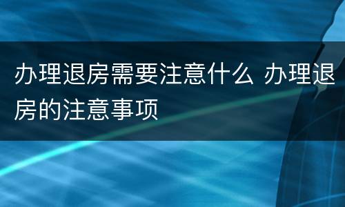 办理退房需要注意什么 办理退房的注意事项