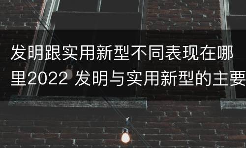 发明跟实用新型不同表现在哪里2022 发明与实用新型的主要区别