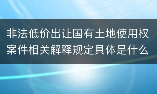 非法低价出让国有土地使用权案件相关解释规定具体是什么重要内容
